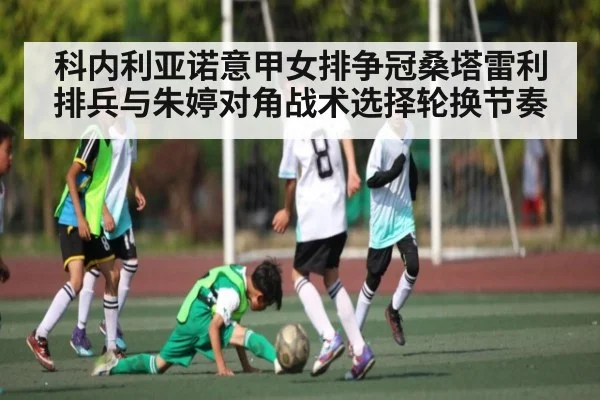 科内利亚诺意甲女排争冠桑塔雷利排兵与朱婷对角战术选择轮换节奏